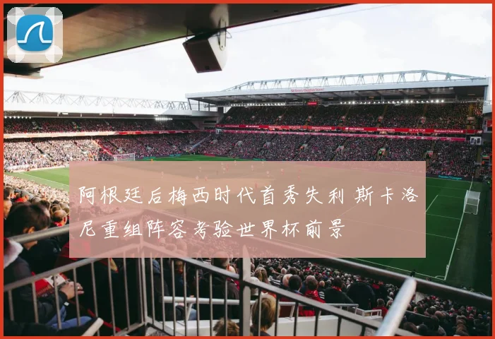 阿根廷后梅西时代首秀失利 斯卡洛尼重组阵容考验世界杯前景