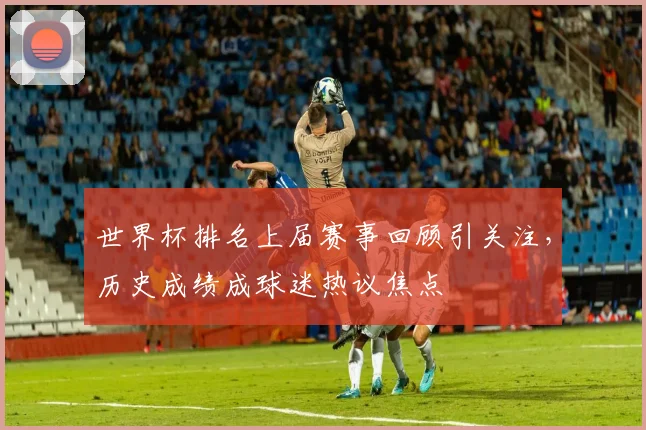 世界杯排名上届赛事回顾引关注,历史成绩成球迷热议焦点