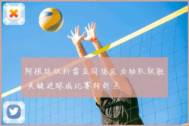 阿根廷双科雷亚同场发力助队取胜 关键进球成比赛转折点