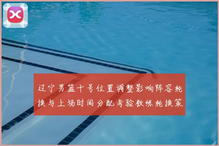 辽宁男篮十号位置调整影响阵容轮换与上场时间分配考验教练轮换策略