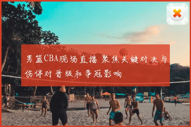 男篮CBA现场直播 聚焦关键对决与伤停对晋级和争冠影响