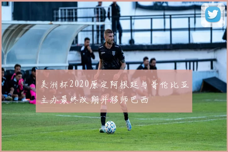 美洲杯2020原定阿根廷与哥伦比亚主办最终改期并移师巴西