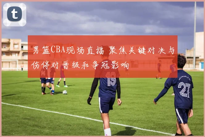 男篮CBA现场直播 聚焦关键对决与伤停对晋级和争冠影响