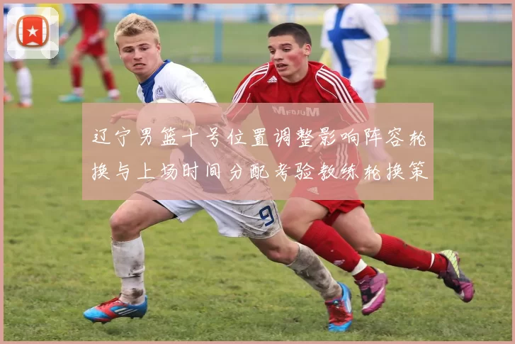 辽宁男篮十号位置调整影响阵容轮换与上场时间分配考验教练轮换策略