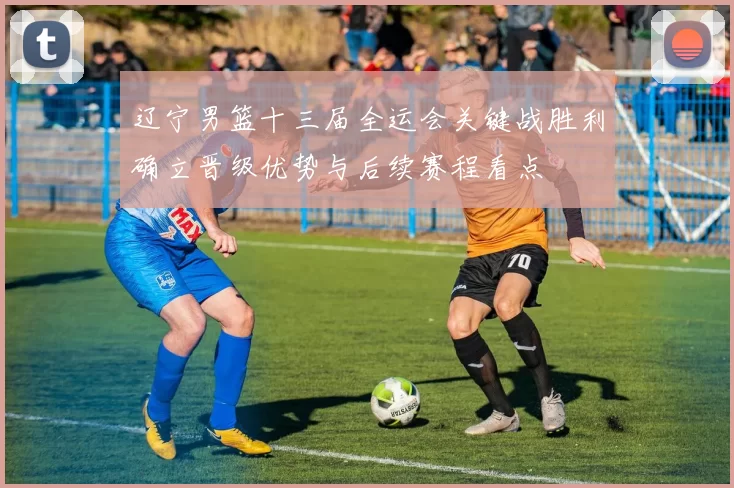 辽宁男篮十三届全运会关键战胜利确立晋级优势与后续赛程看点