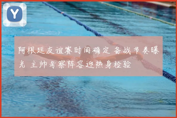 阿根廷友谊赛时间确定 备战节奏曝光 主帅考察阵容迎热身检验