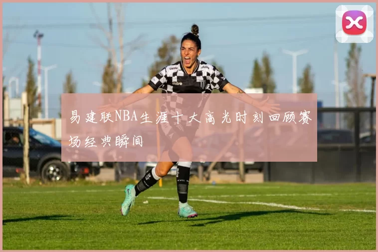 易建联NBA生涯十大高光时刻回顾赛场经典瞬间