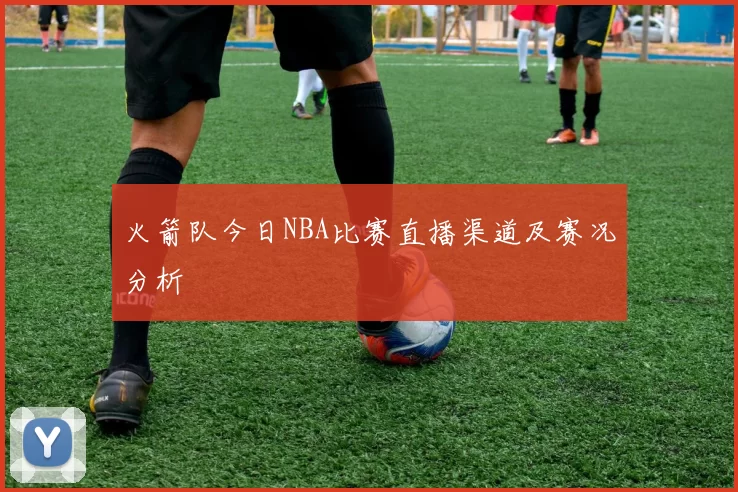 火箭队今日NBA比赛直播渠道及赛况分析