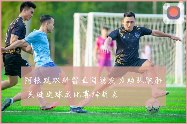 阿根廷双科雷亚同场发力助队取胜 关键进球成比赛转折点