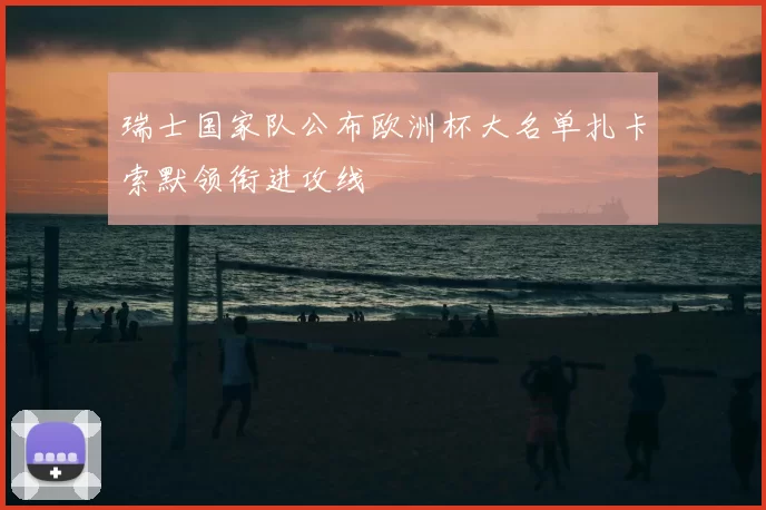 瑞士国家队公布欧洲杯大名单扎卡索默领衔进攻线