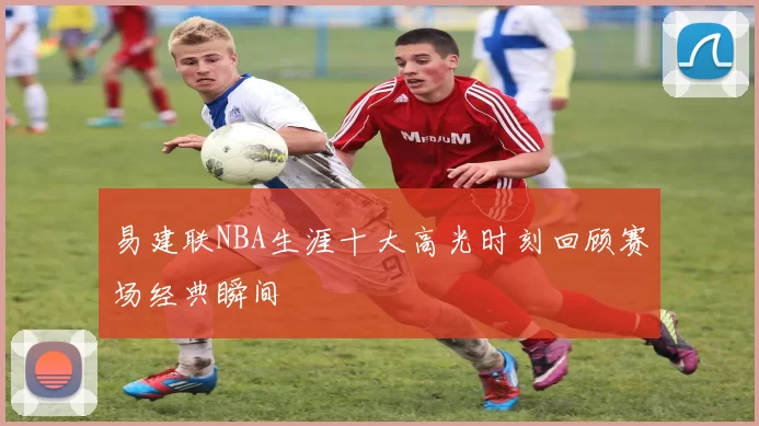 易建联NBA生涯十大高光时刻回顾赛场经典瞬间