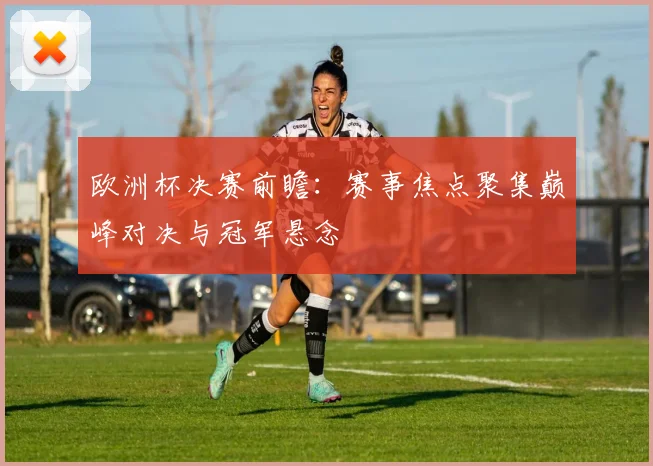 欧洲杯决赛前瞻:赛事焦点聚集巅峰对决与冠军悬念