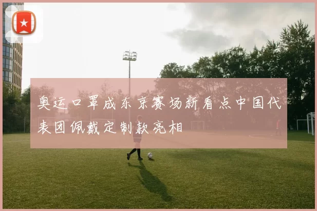 奥运口罩成东京赛场新看点中国代表团佩戴定制款亮相